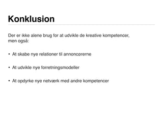 Konklusion
Der er ikke alene brug for at udvikle de kreative kompetencer,
men også:
• At skabe nye relationer til annoncørerne
• At udvikle nye forretningsmodeller
• At opdyrke nye netværk med andre kompetencer
 