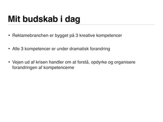 Mit budskab i dag
• Reklamebranchen er bygget på 3 kreative kompetencer
• Alle 3 kompetencer er under dramatisk forandring
• Vejen ud af krisen handler om at forstå, opdyrke og organisere
forandringen af kompetencerne
 