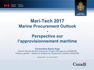 Mari-Tech 2017
Marine Procurement Outlook
-
Perspective sur
l’approvisionnement maritime
Commodore Simon Page
Director General Maritime Equipment Program Management (DGMEPM)
Directeur général – Gestion du programme d’équipement maritime (DGGPEM)
19 April 2017 / le 19 avril 2017
 