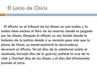 El juicio de Osiris
El difunto va al tribunal de los dioses en una tumba y la
tumba tiene encima el libro de los muertos donde es juzgado
por los dioses. Después el difunto va con Anubis donde la
balanza de la justicia donde si su corazón pesa más que la
pluma de Maat, un monstruo(Ammit la devoradora)
devorará al difunto. Tot (el dios de la sabiduría) anóta el
resultado, horus(el dios de la guerra) sostiene la cruz de la
vida y Osiris(el dios de los dioses y el dios del inframundo)
preside el juicio.

 