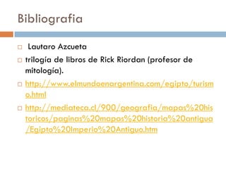Bibliografia








Lautaro Azcueta
trilogía de libros de Rick Riordan (profesor de
mitología).
http://www.elmundoenargentina.com/egipto/turism
o.html
http://mediateca.cl/900/geografia/mapas%20his
toricos/paginas%20mapas%20historia%20antigua
/Egipto%20Imperio%20Antiguo.htm

 