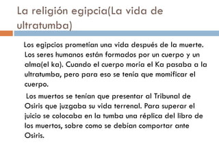 La religión egipcia(La vida de
ultratumba)
Los egipcios prometían una vida después de la muerte.
Los seres humanos están formados por un cuerpo y un
alma(el ka). Cuando el cuerpo moría el Ka pasaba a la
ultratumba, pero para eso se tenía que momificar el
cuerpo.
Los muertos se tenían que presentar al Tribunal de
Osiris que juzgaba su vida terrenal. Para superar el
juicio se colocaba en la tumba una réplica del libro de
los muertos, sobre como se debían comportar ante
Osiris.

 