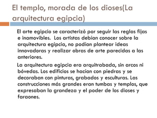 El templo, morada de los dioses(La
arquitectura egipcia)
El arte egipcio se caracterizó por seguir las reglas fijas
e inamovibles. Los artistas debían conocer sobre la
arquitectura egipcia, no podían plantear ideas
innovadoras y realizar obras de arte parecidas a las
anteriores.
La arquitectura egipcia era arquitrabada, sin arcos ni
bóvedas. Los edificios se hacían con piedras y se
decoraban con pinturas, grabados y esculturas. Las
construcciones más grandes eran tumbas y templos, que
expresaban la grandeza y el poder de los dioses y
faraones.

 