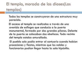 El templo, morada de los dioses(Los
templos)
Todos los templos se construyeron de una estructura muy
parecida.
El acceso al templo se realizaba a través de una
avenida de esfinges que conducía a la puerta
monumental, formada por dos grandes pilonos. Delante
de la puerta se colocaban dos obeliscos. Todo recinto
del templo estaba amurallado.
El pueblo solo podía entrar al santuario cuando habían
procesiones y fiestas, mientras que los nobles y
funcionarios podían llegar hasta la sala hipóstila.

 