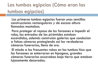 Las tumbas egipcias (Cómo eran las
tumbas egipcias)
Las primeras tumbas egipcias fueron unas sencillas
construcciones rectangulares y de escasa altura
llamadas mastabas.
Para proteger el reposo de los faraones e impedir el
robo, las entradas de las pirámides estaban
escondidas, además construían galerías que conducían
a falsas cámaras protegiendo así las verdaderas
cámaras funerarias, llena de oro.
El miedo a los frecuentes robos en las tumbas hizo que
los faraones se enterraran en hipogeos, grandes
cámaras funerarias excavabas bajo tierra que estaban
lujosamente decoradas.

 