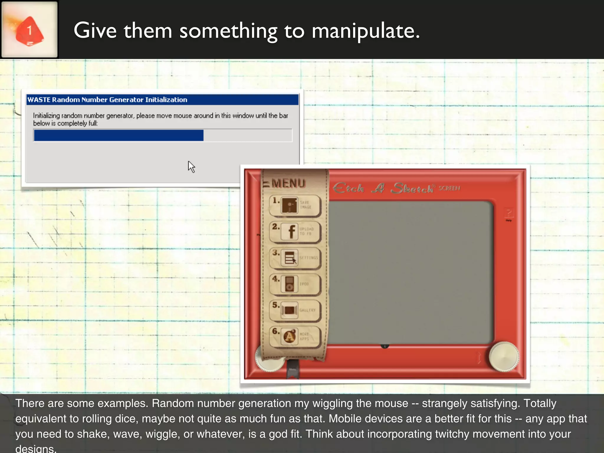Give them something to manipulate.




There are some examples. Random number generation my wiggling the mouse -- strangely satisfying. Totally
equivalent to rolling dice, maybe not quite as much fun as that. Mobile devices are a better fit for this -- any app that
you need to shake, wave, wiggle, or whatever, is a god fit. Think about incorporating twitchy movement into your
designs.
 