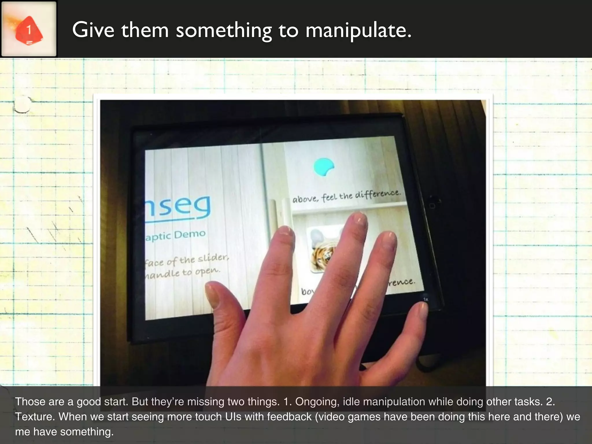Give them something to manipulate.




Those are a good start. But they’re missing two things. 1. Ongoing, idle manipulation while doing other tasks. 2.
Texture. When we start seeing more touch UIs with feedback (video games have been doing this here and there) we
me have something.
 