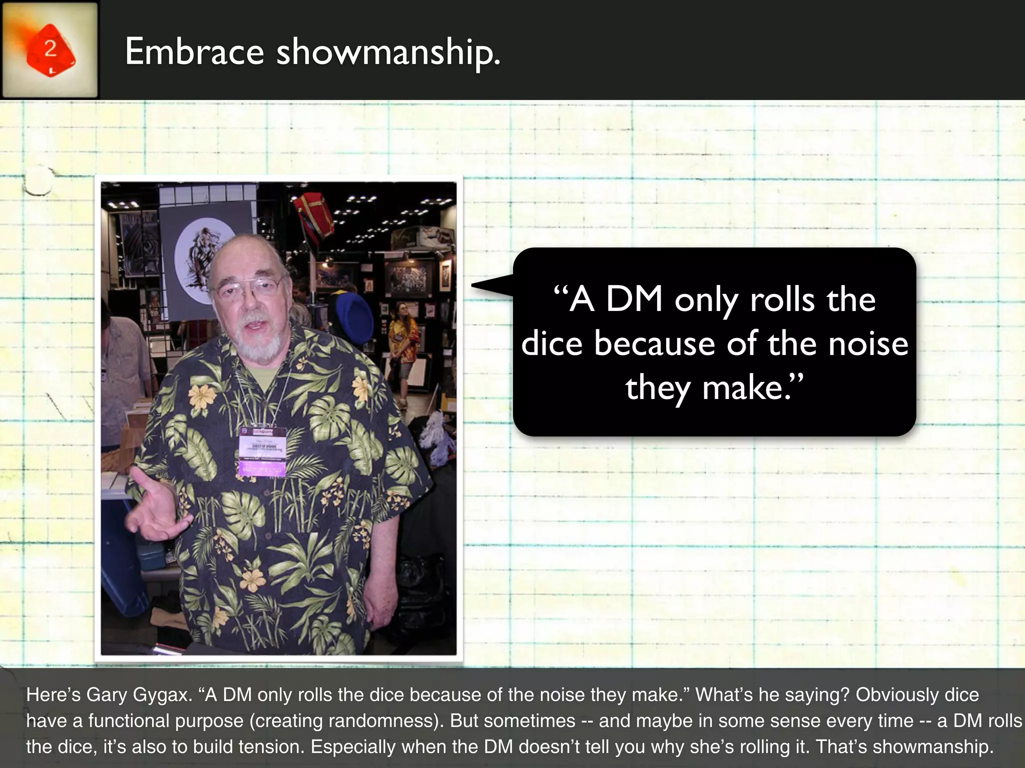Embrace showmanship.




                                                             “A DM only rolls the
                                                           dice because of the noise
                                                                  they make.”




Here’s Gary Gygax. “A DM only rolls the dice because of the noise they make.” What’s he saying? Obviously dice
have a functional purpose (creating randomness). But sometimes -- and maybe in some sense every time -- a DM rolls
the dice, it’s also to build tension. Especially when the DM doesn’t tell you why she’s rolling it. That’s showmanship.
 