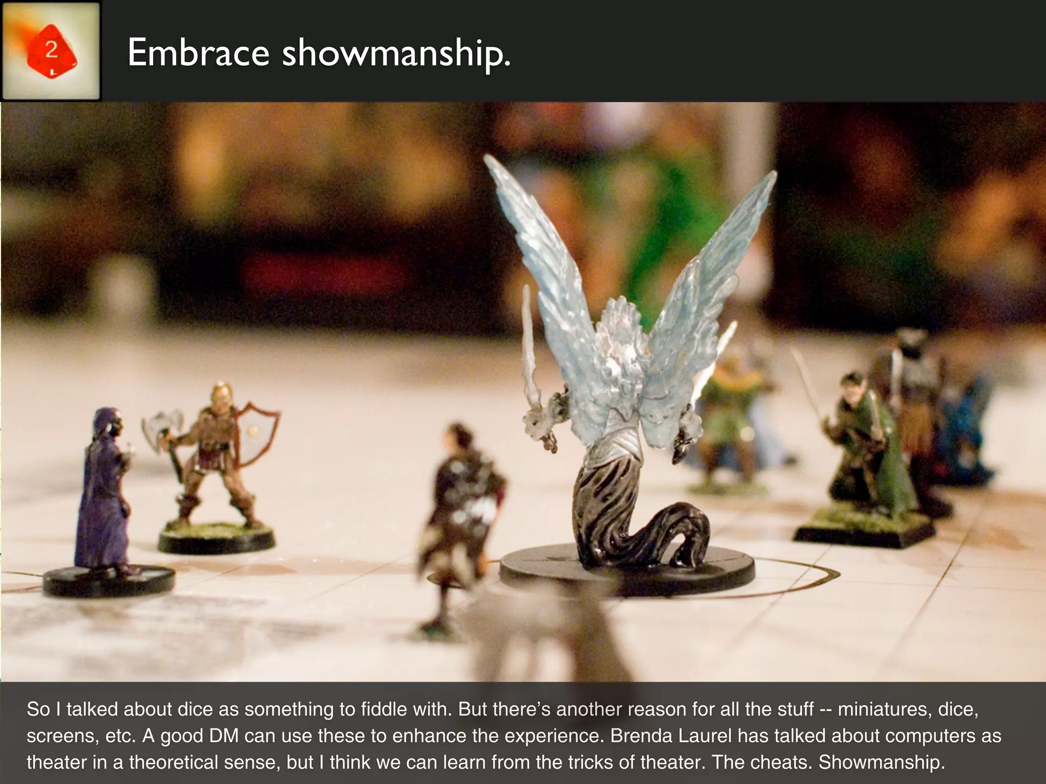 Embrace showmanship.




So I talked about dice as something to fiddle with. But there’s another reason for all the stuff -- miniatures, dice,
screens, etc. A good DM can use these to enhance the experience. Brenda Laurel has talked about computers as
theater in a theoretical sense, but I think we can learn from the tricks of theater. The cheats. Showmanship.
 
