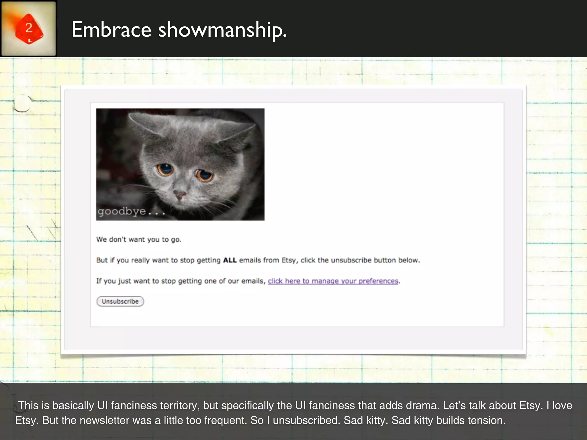 Embrace showmanship.




This is basically UI fanciness territory, but specifically the UI fanciness that adds drama. Let’s talk about Etsy. I love
Etsy. But the newsletter was a little too frequent. So I unsubscribed. Sad kitty. Sad kitty builds tension.
 