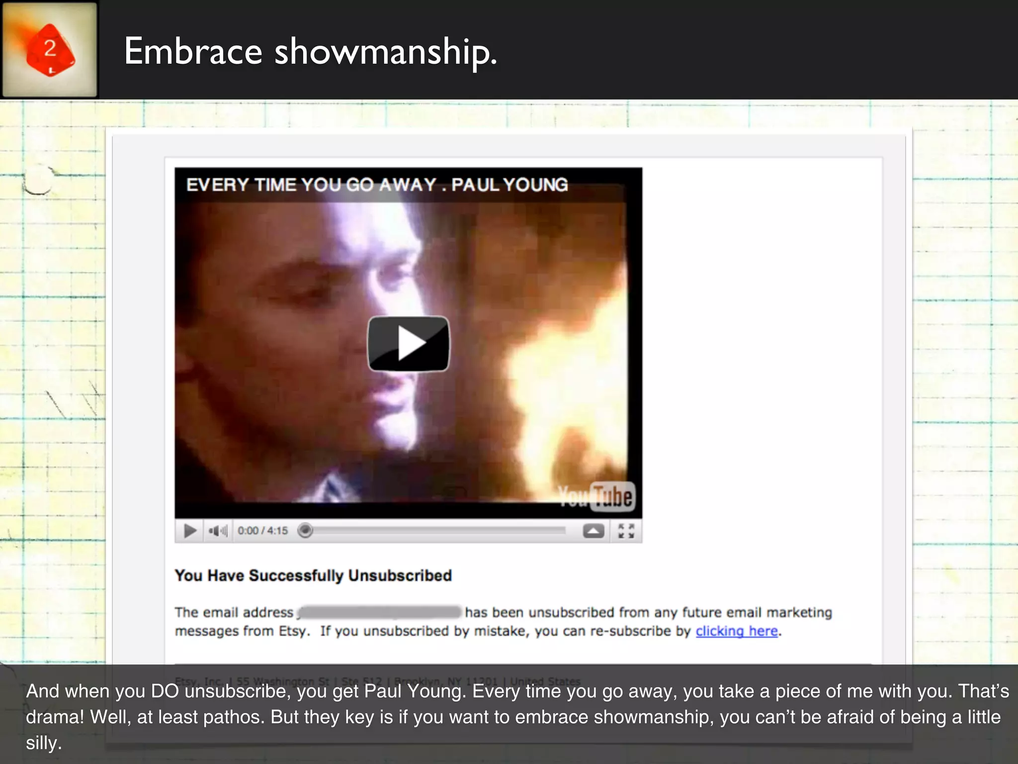 Embrace showmanship.




And when you DO unsubscribe, you get Paul Young. Every time you go away, you take a piece of me with you. That’s
drama! Well, at least pathos. But they key is if you want to embrace showmanship, you can’t be afraid of being a little
silly.
 