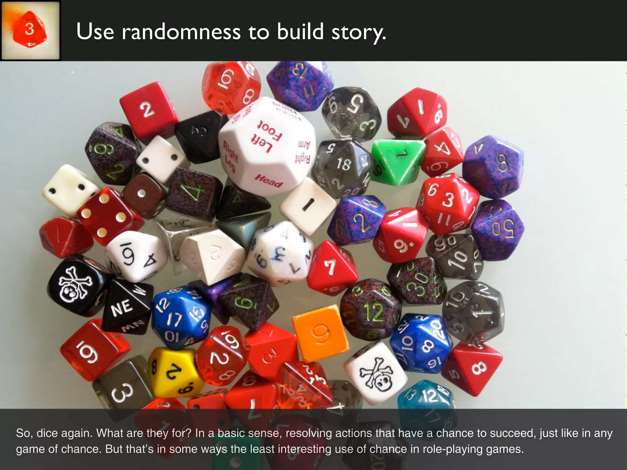 Use randomness to build story.




So, dice again. What are they for? In a basic sense, resolving actions that have a chance to succeed, just like in any
game of chance. But that’s in some ways the least interesting use of chance in role-playing games.
 
