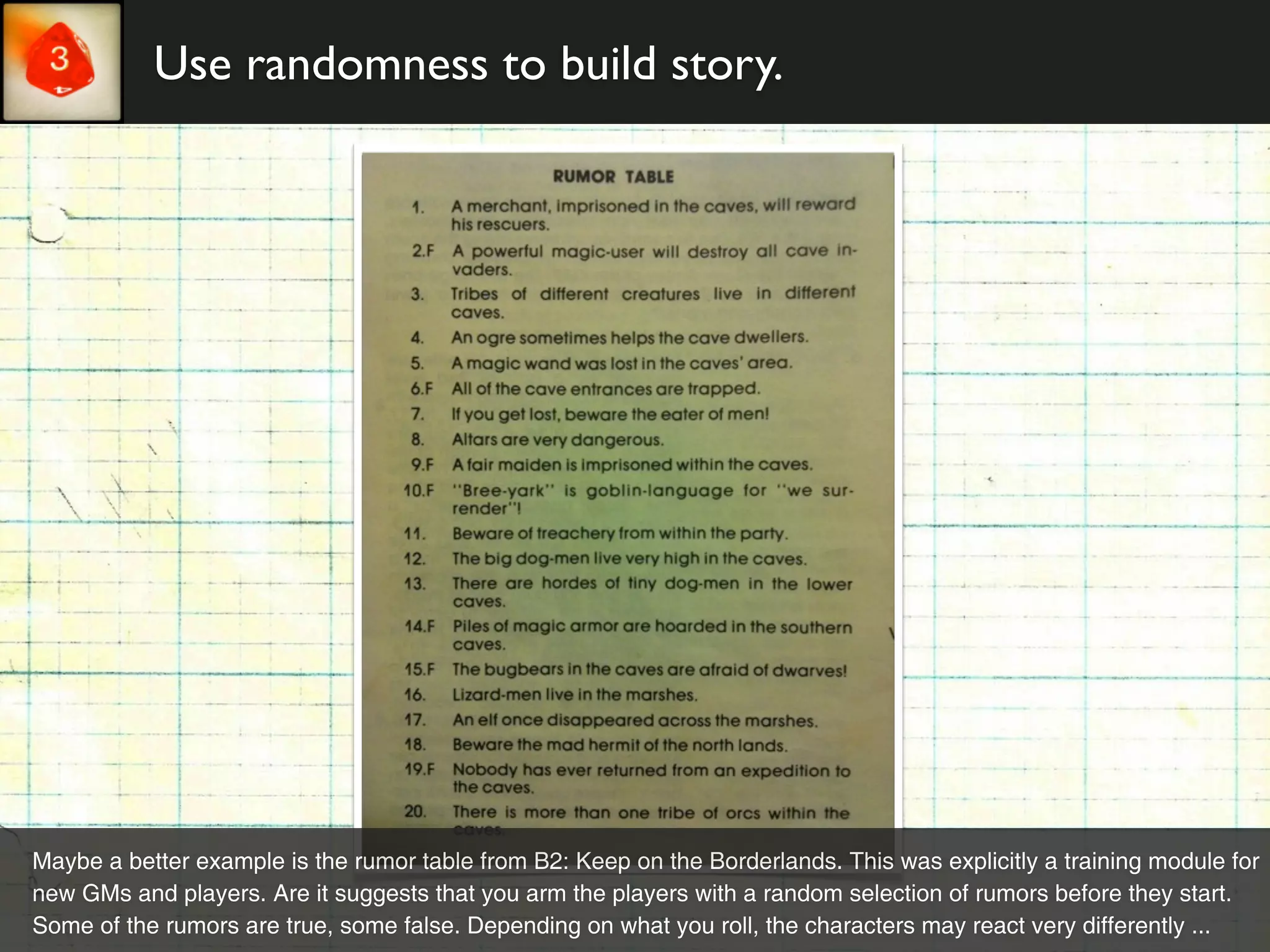 Use randomness to build story.




Maybe a better example is the rumor table from B2: Keep on the Borderlands. This was explicitly a training module for
new GMs and players. Are it suggests that you arm the players with a random selection of rumors before they start.
Some of the rumors are true, some false. Depending on what you roll, the characters may react very differently ...
 