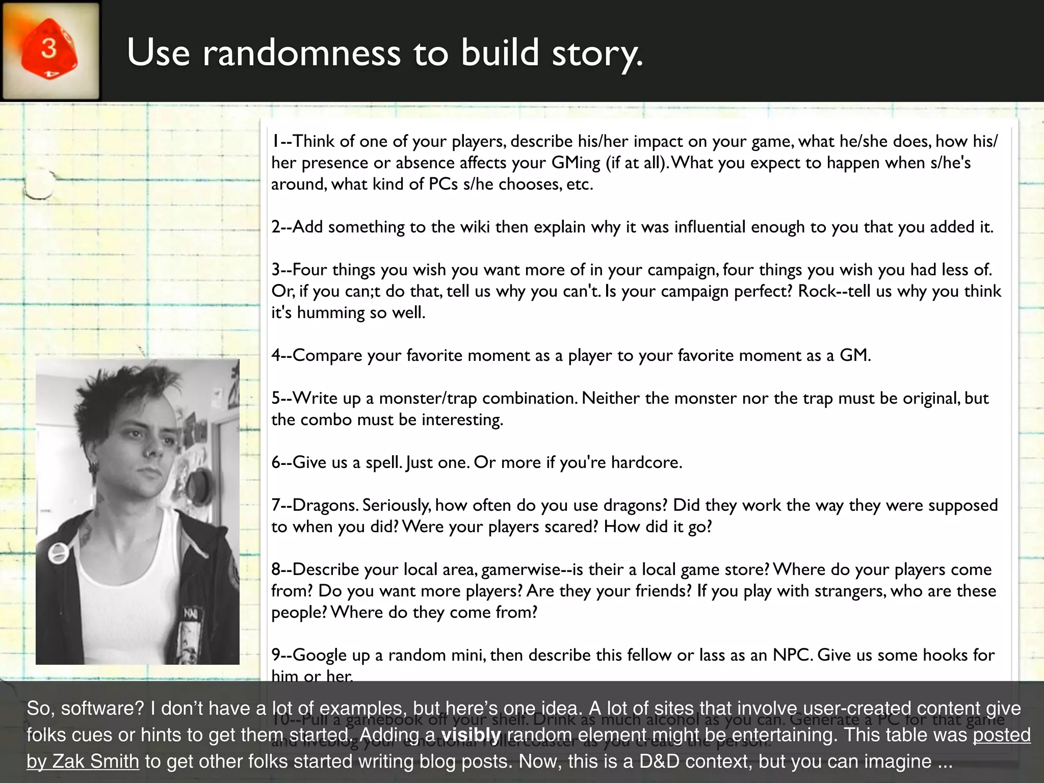 Use randomness to build story.

                              1--Think of one of your players, describe his/her impact on your game, what he/she does, how his/
                              her presence or absence affects your GMing (if at all). What you expect to happen when s/he's
                              around, what kind of PCs s/he chooses, etc.

                              2--Add something to the wiki then explain why it was inﬂuential enough to you that you added it.

                              3--Four things you wish you want more of in your campaign, four things you wish you had less of.
                              Or, if you can;t do that, tell us why you can't. Is your campaign perfect? Rock--tell us why you think
                              it's humming so well.

                              4--Compare your favorite moment as a player to your favorite moment as a GM.

                              5--Write up a monster/trap combination. Neither the monster nor the trap must be original, but
                              the combo must be interesting.

                              6--Give us a spell. Just one. Or more if you're hardcore.

                              7--Dragons. Seriously, how often do you use dragons? Did they work the way they were supposed
                              to when you did? Were your players scared? How did it go?

                              8--Describe your local area, gamerwise--is their a local game store? Where do your players come
                              from? Do you want more players? Are they your friends? If you play with strangers, who are these
                              people? Where do they come from?

                              9--Google up a random mini, then describe this fellow or lass as an NPC. Give us some hooks for
                              him or her.
So, software? I don’t have a lot of examples, but here’s one idea. A lot of sites that involve user-created content give
                              10--Pull a gamebook off your shelf. Drink as much alcohol as you can. Generate a PC for that game
folks cues or hints to get them started. Adding a visibly random element might be entertaining. This table was posted
                              and liveblog your emotional rollercoaster as you create the person.
by Zak Smith to get other folks started writing blog posts. Now, this is a D&D context, but you can imagine ...
 