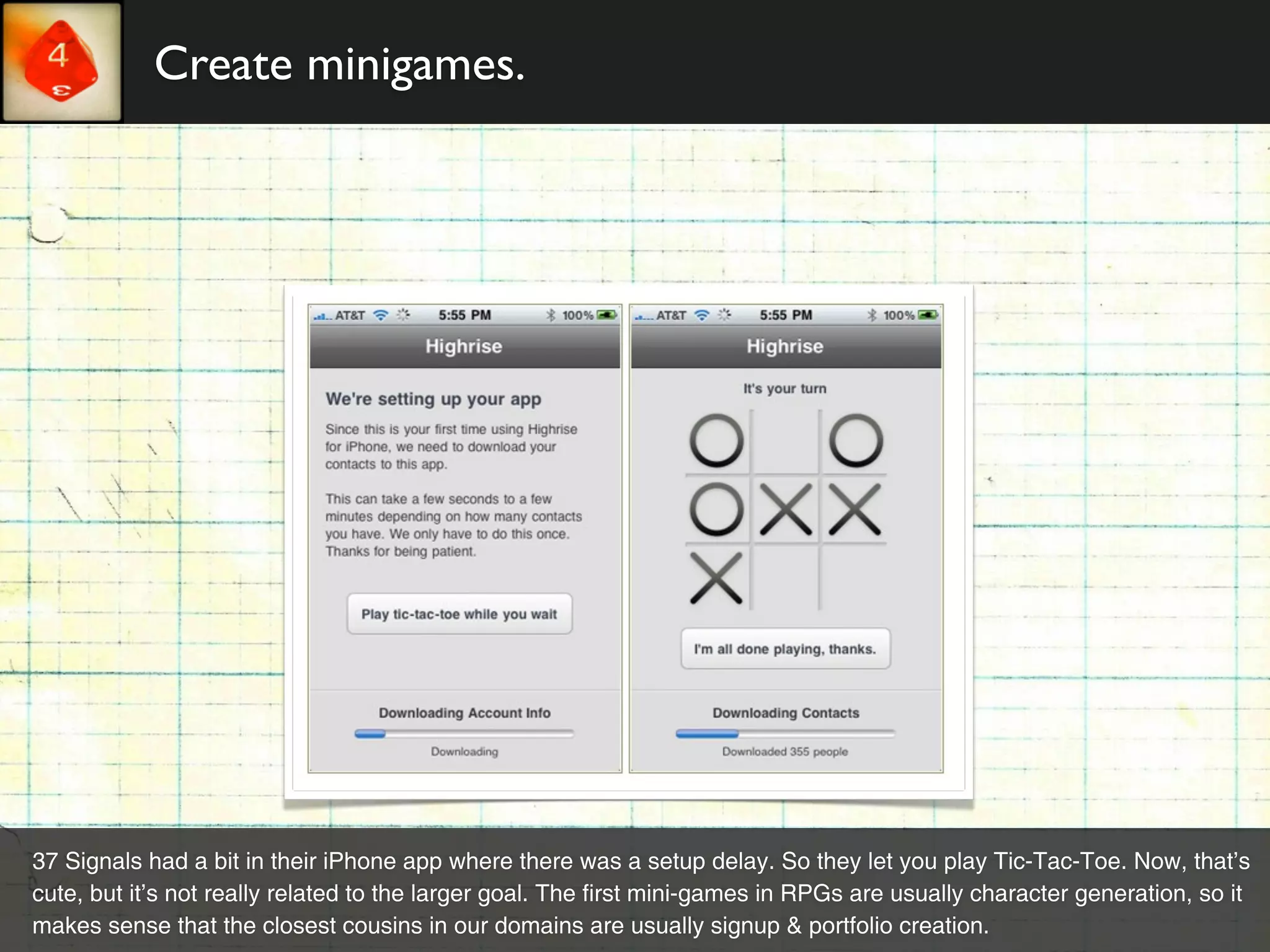 Create minigames.




37 Signals had a bit in their iPhone app where there was a setup delay. So they let you play Tic-Tac-Toe. Now, that’s
cute, but it’s not really related to the larger goal. The first mini-games in RPGs are usually character generation, so it
makes sense that the closest cousins in our domains are usually signup & portfolio creation.
 
