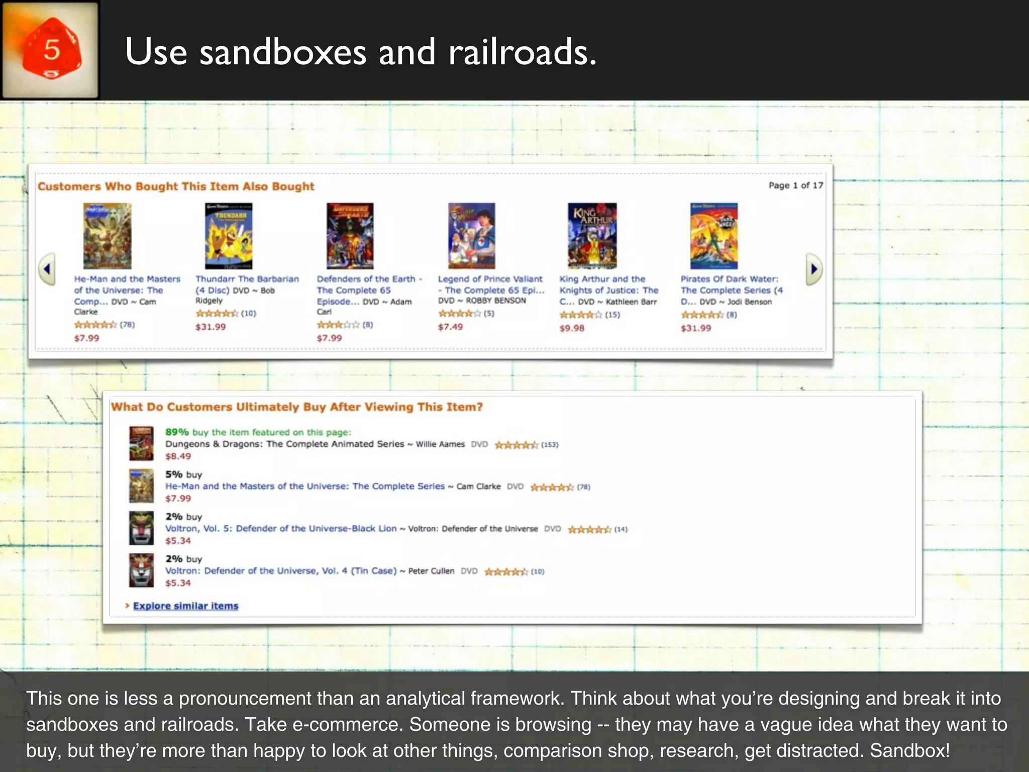 Use sandboxes and railroads.




This one is less a pronouncement than an analytical framework. Think about what you’re designing and break it into
sandboxes and railroads. Take e-commerce. Someone is browsing -- they may have a vague idea what they want to
buy, but they’re more than happy to look at other things, comparison shop, research, get distracted. Sandbox!
 