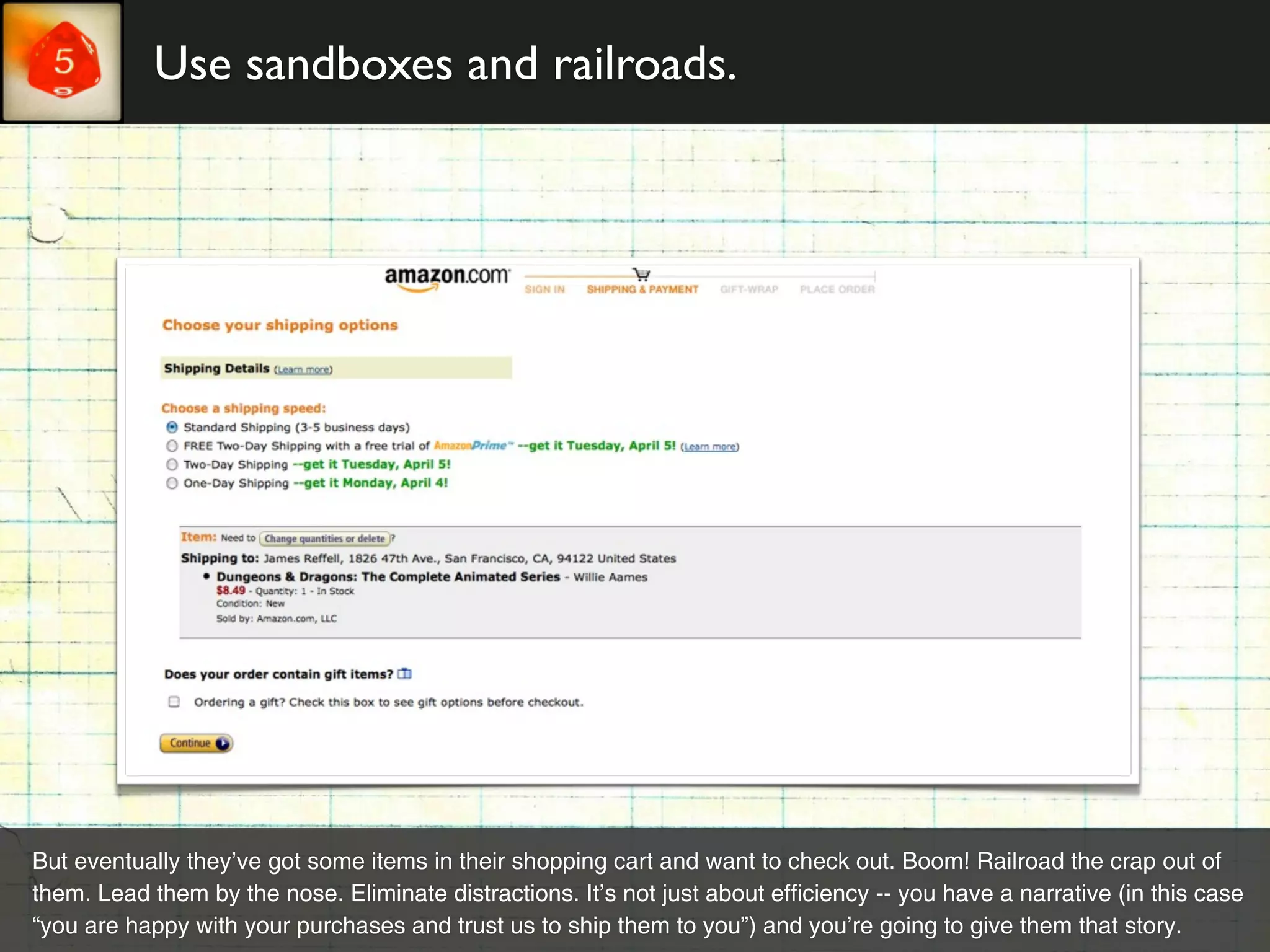 Use sandboxes and railroads.




But eventually they’ve got some items in their shopping cart and want to check out. Boom! Railroad the crap out of
them. Lead them by the nose. Eliminate distractions. It’s not just about efficiency -- you have a narrative (in this case
“you are happy with your purchases and trust us to ship them to you”) and you’re going to give them that story.
 