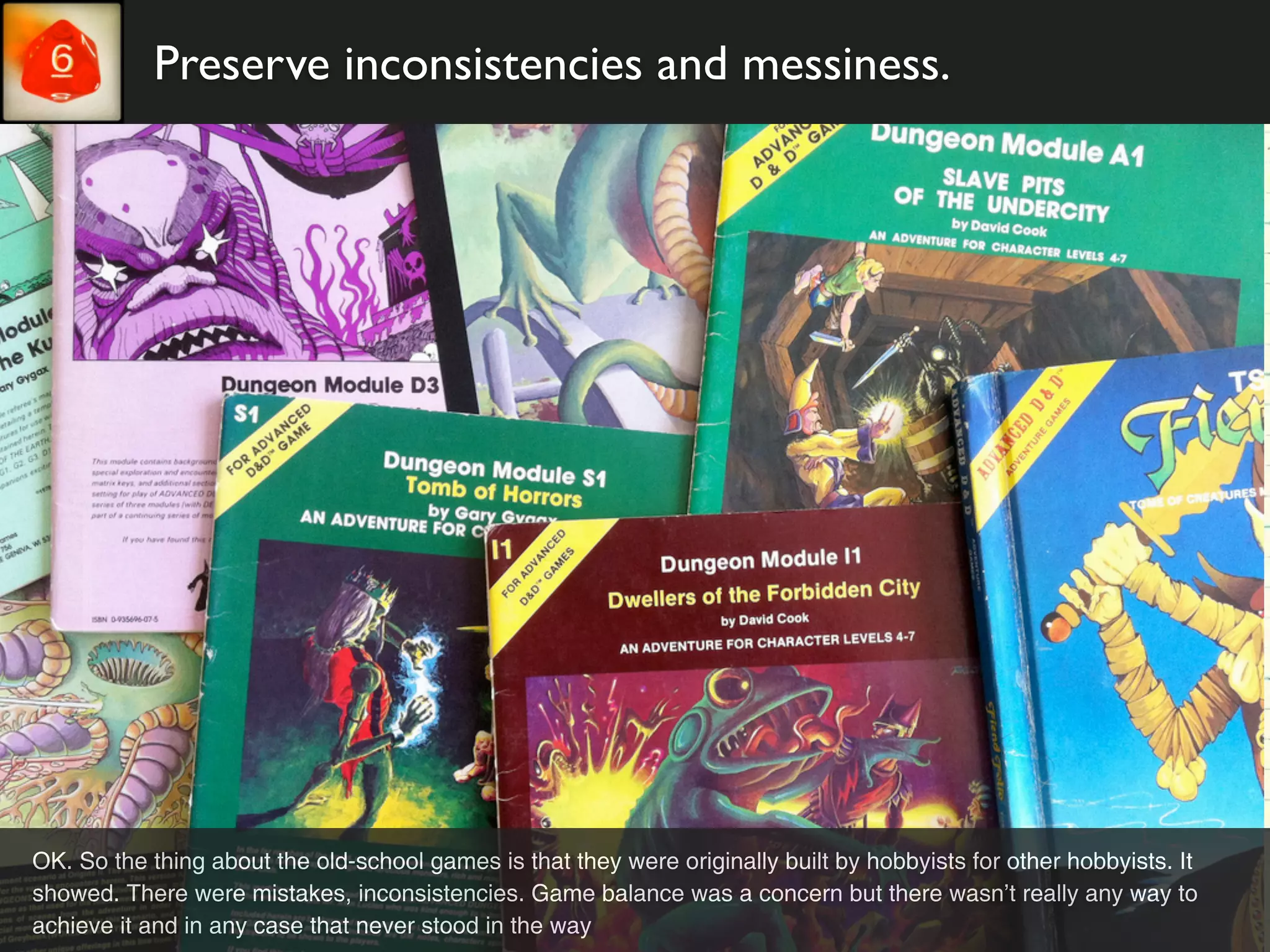 Preserve inconsistencies and messiness.




OK. So the thing about the old-school games is that they were originally built by hobbyists for other hobbyists. It
showed. There were mistakes, inconsistencies. Game balance was a concern but there wasn’t really any way to
achieve it and in any case that never stood in the way
 