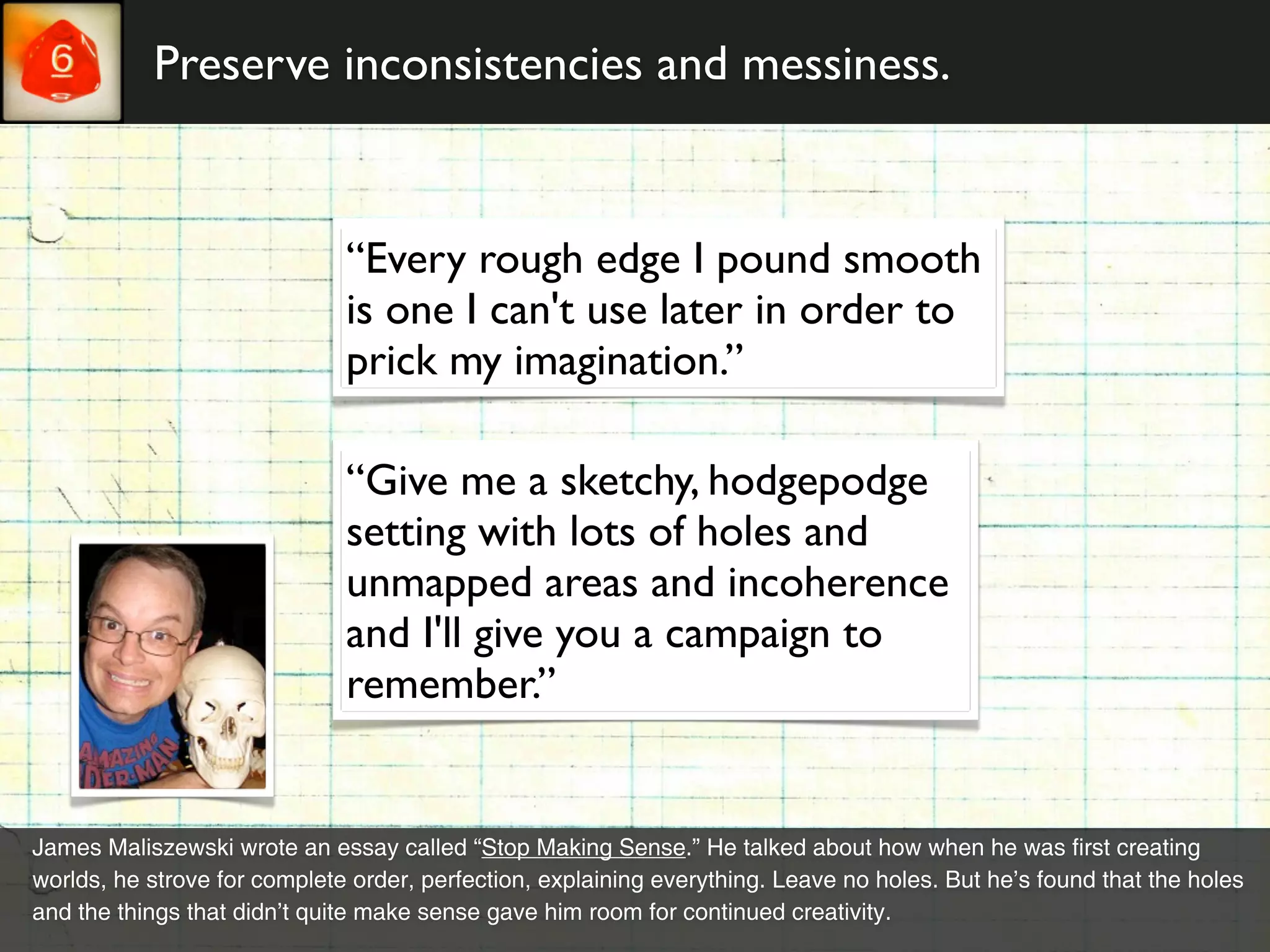 Preserve inconsistencies and messiness.


                              “Every rough edge I pound smooth
                              is one I can't use later in order to
                              prick my imagination.”

                              “Give me a sketchy, hodgepodge
                              setting with lots of holes and
                              unmapped areas and incoherence
                              and I'll give you a campaign to
                              remember.”


James Maliszewski wrote an essay called “Stop Making Sense.” He talked about how when he was first creating
worlds, he strove for complete order, perfection, explaining everything. Leave no holes. But he’s found that the holes
and the things that didn’t quite make sense gave him room for continued creativity.
 