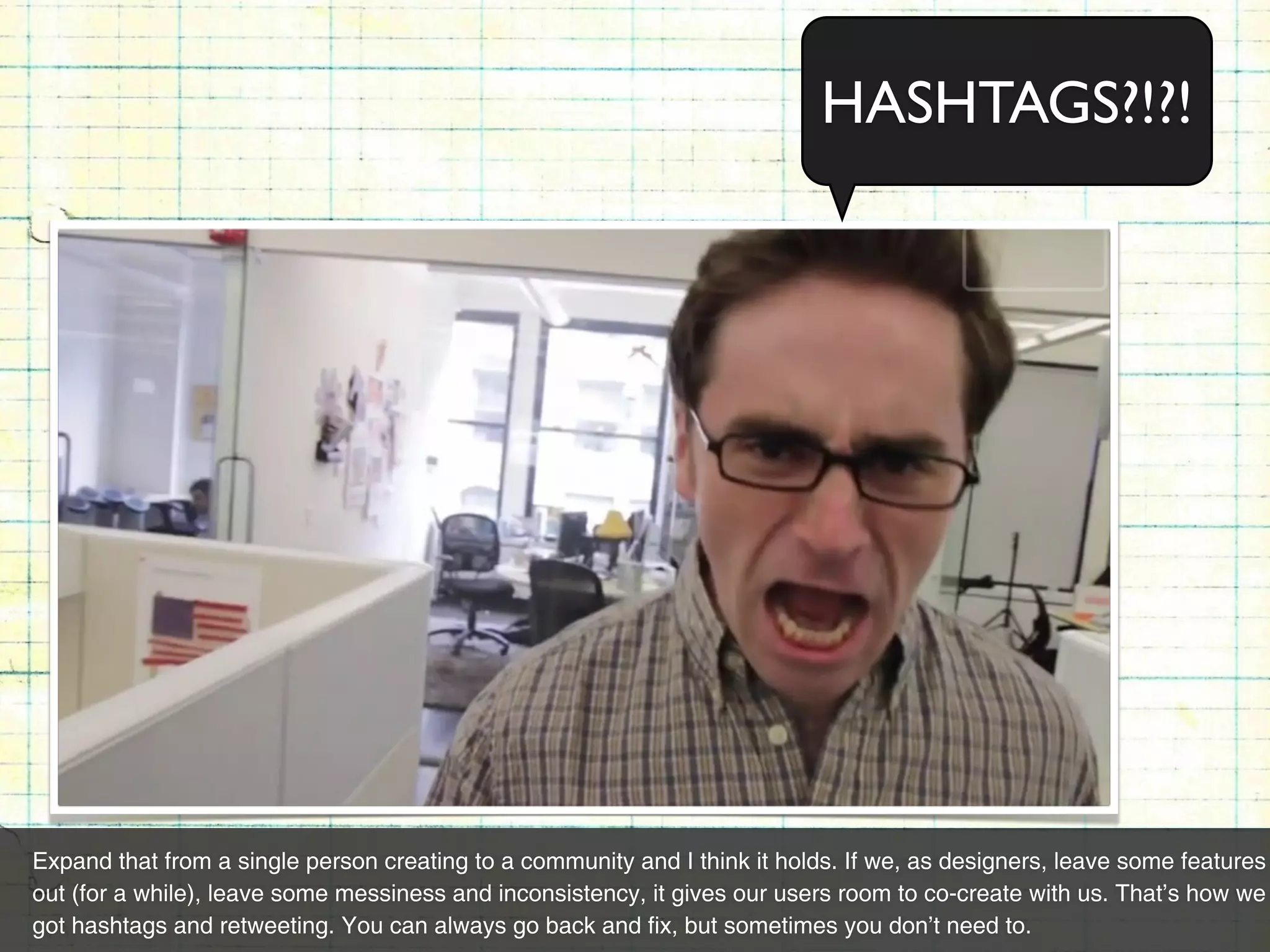 HASHTAGS?!?!




Expand that from a single person creating to a community and I think it holds. If we, as designers, leave some features
out (for a while), leave some messiness and inconsistency, it gives our users room to co-create with us. That’s how we
got hashtags and retweeting. You can always go back and fix, but sometimes you don’t need to.
 