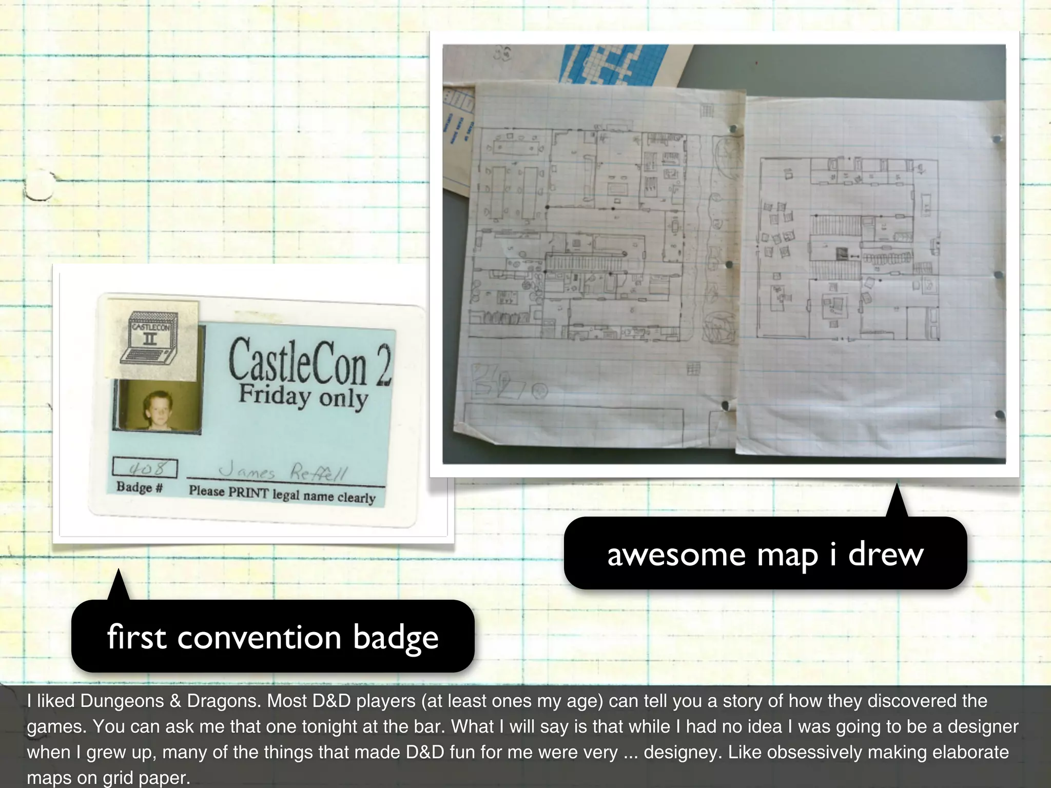awesome map i drew

         ﬁrst convention badge
I liked Dungeons & Dragons. Most D&D players (at least ones my age) can tell you a story of how they discovered the
games. You can ask me that one tonight at the bar. What I will say is that while I had no idea I was going to be a designer
when I grew up, many of the things that made D&D fun for me were very ... designey. Like obsessively making elaborate
maps on grid paper.
 