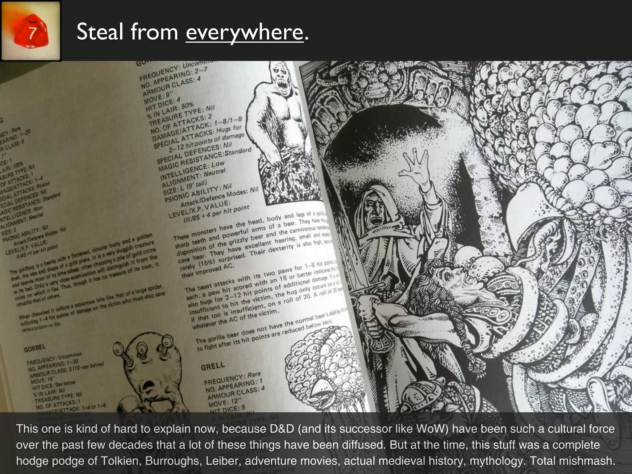 Steal from everywhere.




This one is kind of hard to explain now, because D&D (and its successor like WoW) have been such a cultural force
over the past few decades that a lot of these things have been diffused. But at the time, this stuff was a complete
hodge podge of Tolkien, Burroughs, Leiber, adventure movies, actual medieval history, mythology. Total mishmash.
 