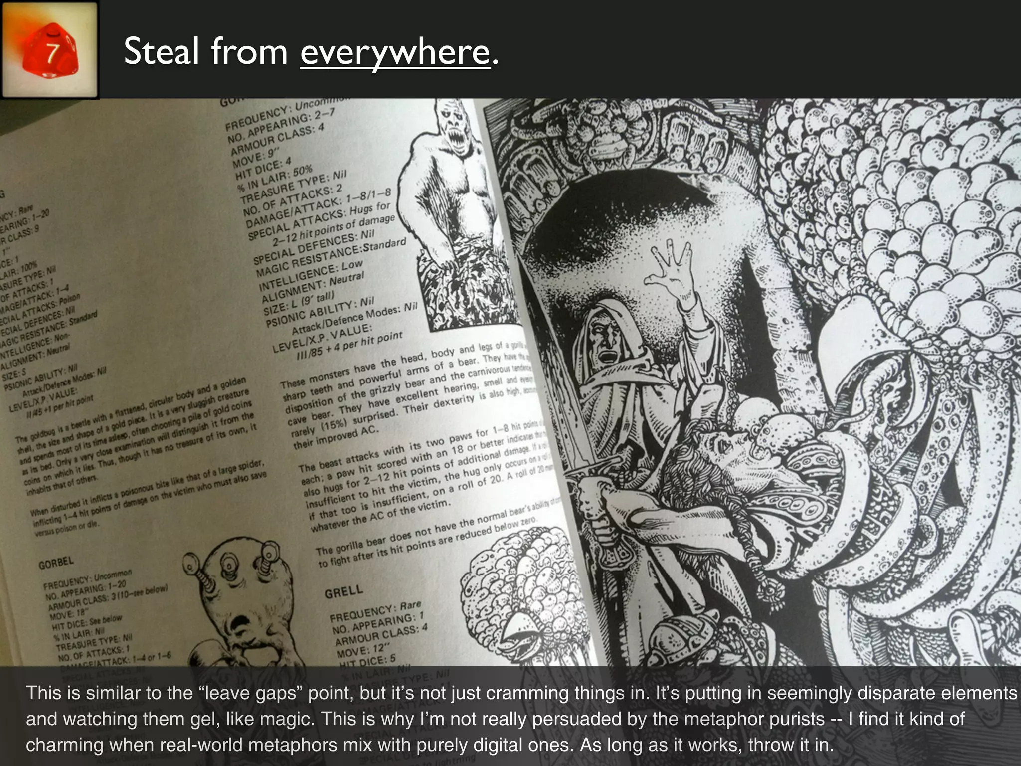 Steal from everywhere.




This is similar to the “leave gaps” point, but it’s not just cramming things in. It’s putting in seemingly disparate elements
and watching them gel, like magic. This is why I’m not really persuaded by the metaphor purists -- I find it kind of
charming when real-world metaphors mix with purely digital ones. As long as it works, throw it in.
 