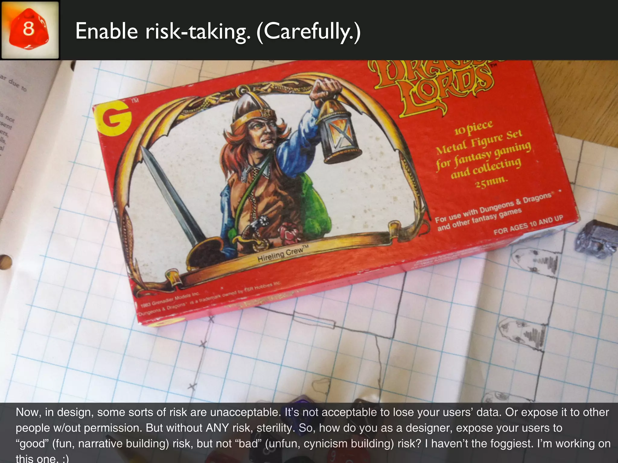 Enable risk-taking. (Carefully.)




Now, in design, some sorts of risk are unacceptable. It’s not acceptable to lose your users’ data. Or expose it to other
people w/out permission. But without ANY risk, sterility. So, how do you as a designer, expose your users to
“good” (fun, narrative building) risk, but not “bad” (unfun, cynicism building) risk? I haven’t the foggiest. I’m working on
this one. :)
 