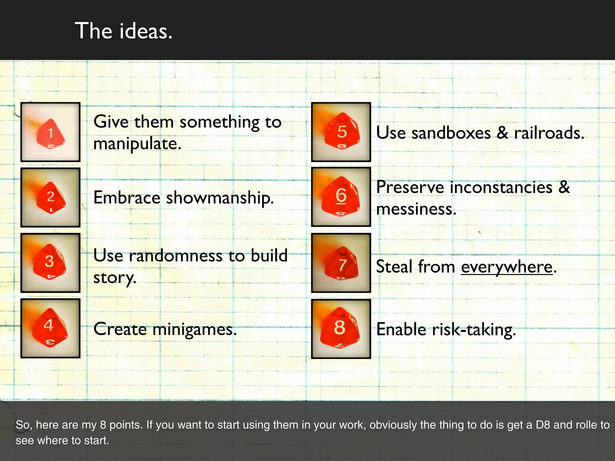 The ideas.


               Give them something to
                                                                         Use sandboxes & railroads.
               manipulate.

                                                                         Preserve inconstancies &
               Embrace showmanship.
                                                                         messiness.

               Use randomness to build
                                                                         Steal from everywhere.
               story.

               Create minigames.                                         Enable risk-taking.



So, here are my 8 points. If you want to start using them in your work, obviously the thing to do is get a D8 and rolle to
see where to start.
 
