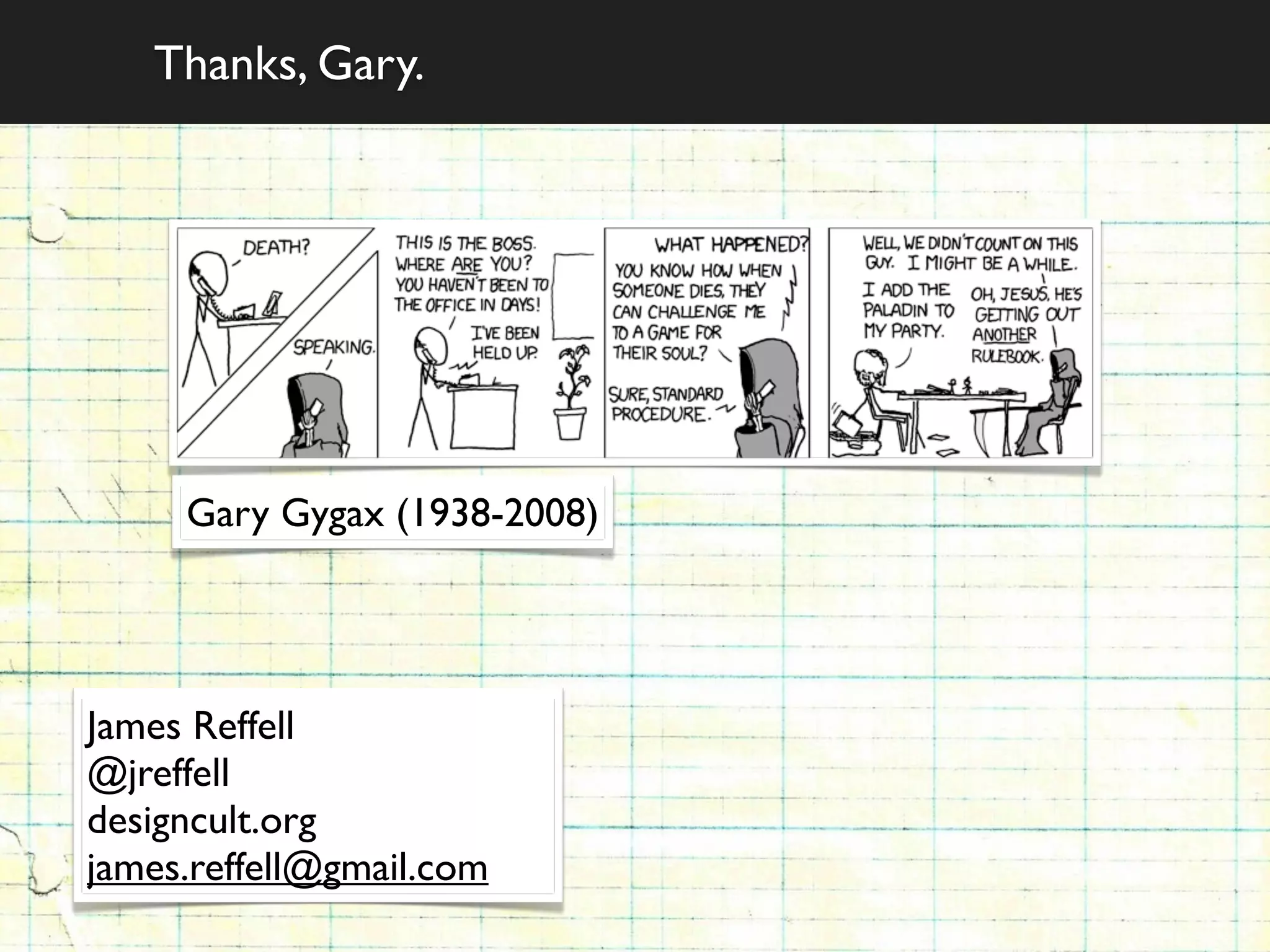 Thanks, Gary.




     Gary Gygax (1938-2008)




James Reffell
@jreffell
designcult.org
james.reffell@gmail.com
 