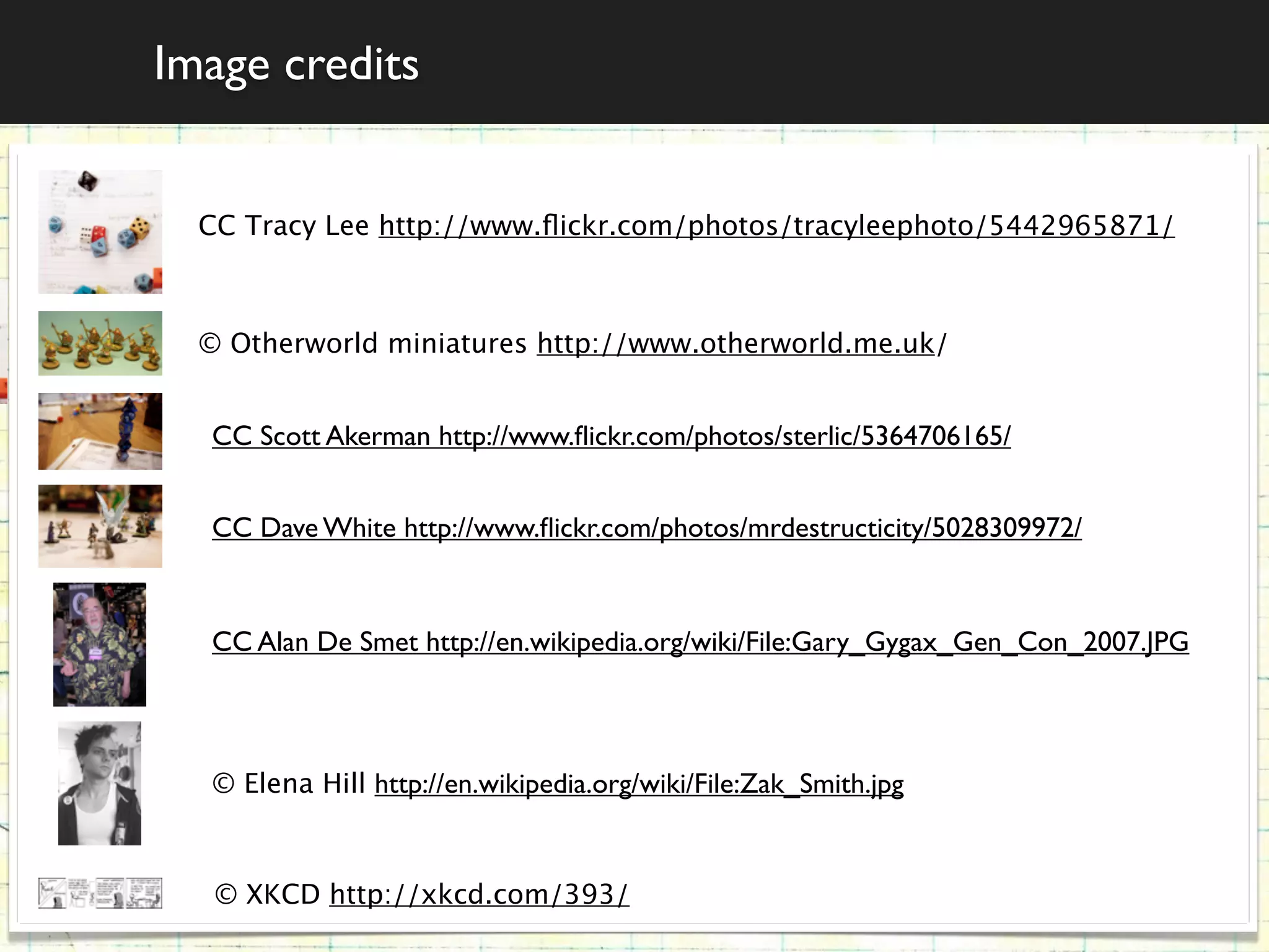 Image credits


  CC Tracy Lee http://www.ﬂickr.com/photos/tracyleephoto/5442965871/



  © Otherworld miniatures http://www.otherworld.me.uk/


  CC Scott Akerman http://www.ﬂickr.com/photos/sterlic/5364706165/


  CC Dave White http://www.ﬂickr.com/photos/mrdestructicity/5028309972/



  CC Alan De Smet http://en.wikipedia.org/wiki/File:Gary_Gygax_Gen_Con_2007.JPG



  © Elena Hill http://en.wikipedia.org/wiki/File:Zak_Smith.jpg



   © XKCD http://xkcd.com/393/
 