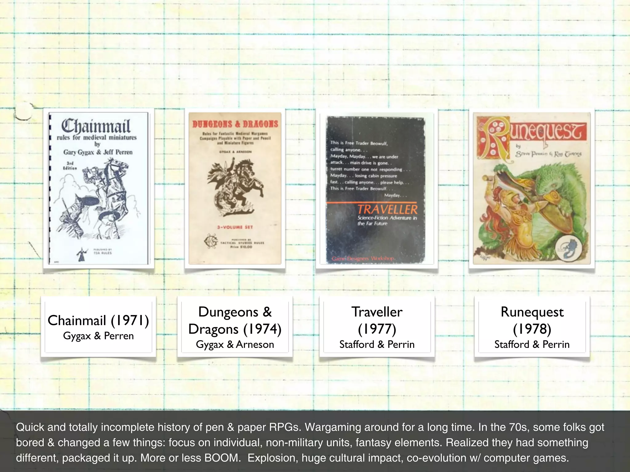 Dungeons &                      Traveller                     Runequest
      Chainmail (1971)
         Gygax & Perren           Dragons (1974)                    (1977)                        (1978)
                                    Gygax & Arneson             Stafford & Perrin              Stafford & Perrin




Quick and totally incomplete history of pen & paper RPGs. Wargaming around for a long time. In the 70s, some folks got
bored & changed a few things: focus on individual, non-military units, fantasy elements. Realized they had something
different, packaged it up. More or less BOOM. Explosion, huge cultural impact, co-evolution w/ computer games.
 
