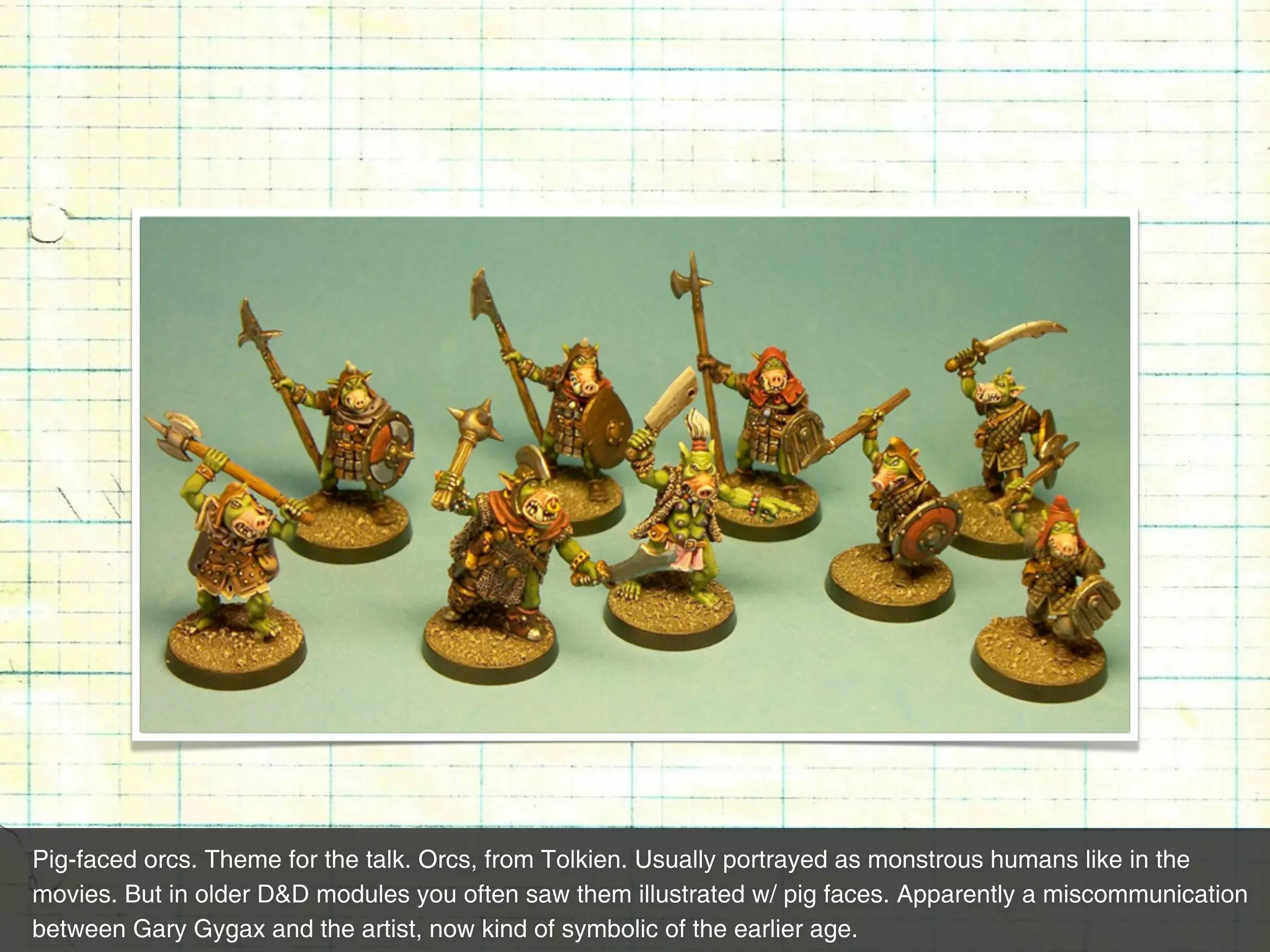 Pig-faced orcs. Theme for the talk. Orcs, from Tolkien. Usually portrayed as monstrous humans like in the
movies. But in older D&D modules you often saw them illustrated w/ pig faces. Apparently a miscommunication
between Gary Gygax and the artist, now kind of symbolic of the earlier age.
 