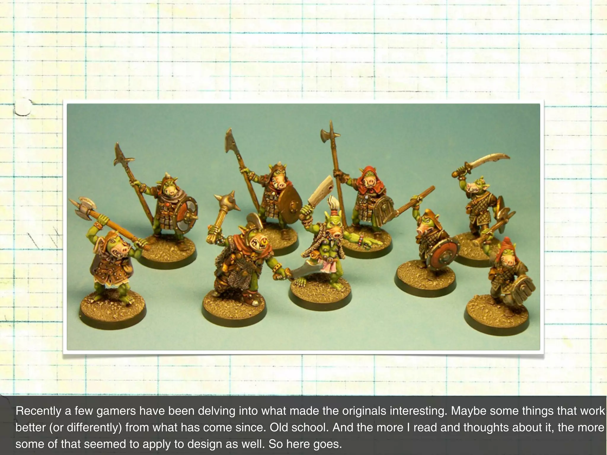 Recently a few gamers have been delving into what made the originals interesting. Maybe some things that work
better (or differently) from what has come since. Old school. And the more I read and thoughts about it, the more
some of that seemed to apply to design as well. So here goes.
 