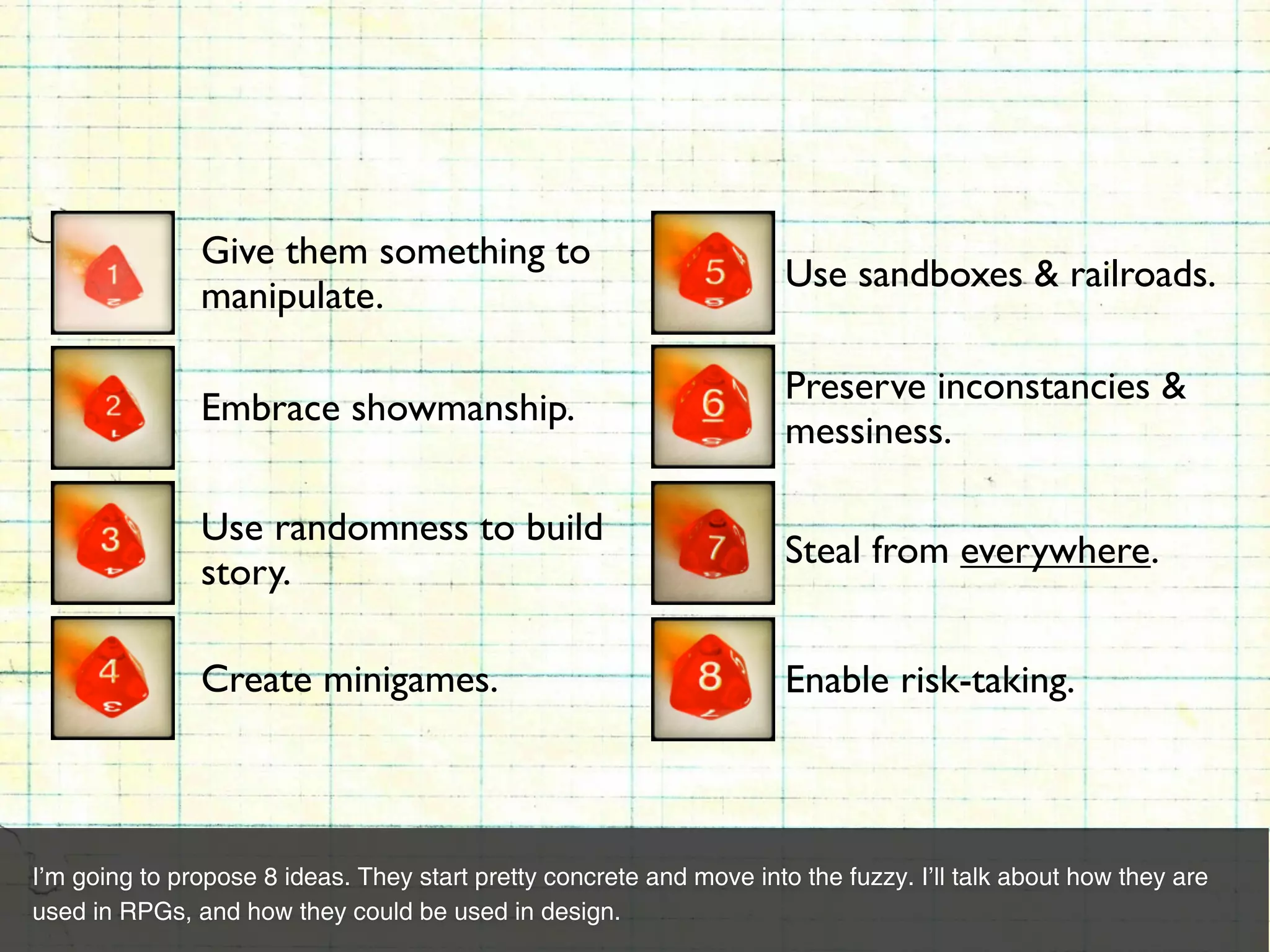 Give them something to
                                                                      Use sandboxes & railroads.
               manipulate.

                                                                      Preserve inconstancies &
               Embrace showmanship.
                                                                      messiness.

               Use randomness to build
                                                                      Steal from everywhere.
               story.

               Create minigames.                                      Enable risk-taking.



I’m going to propose 8 ideas. They start pretty concrete and move into the fuzzy. I’ll talk about how they are
used in RPGs, and how they could be used in design.
 