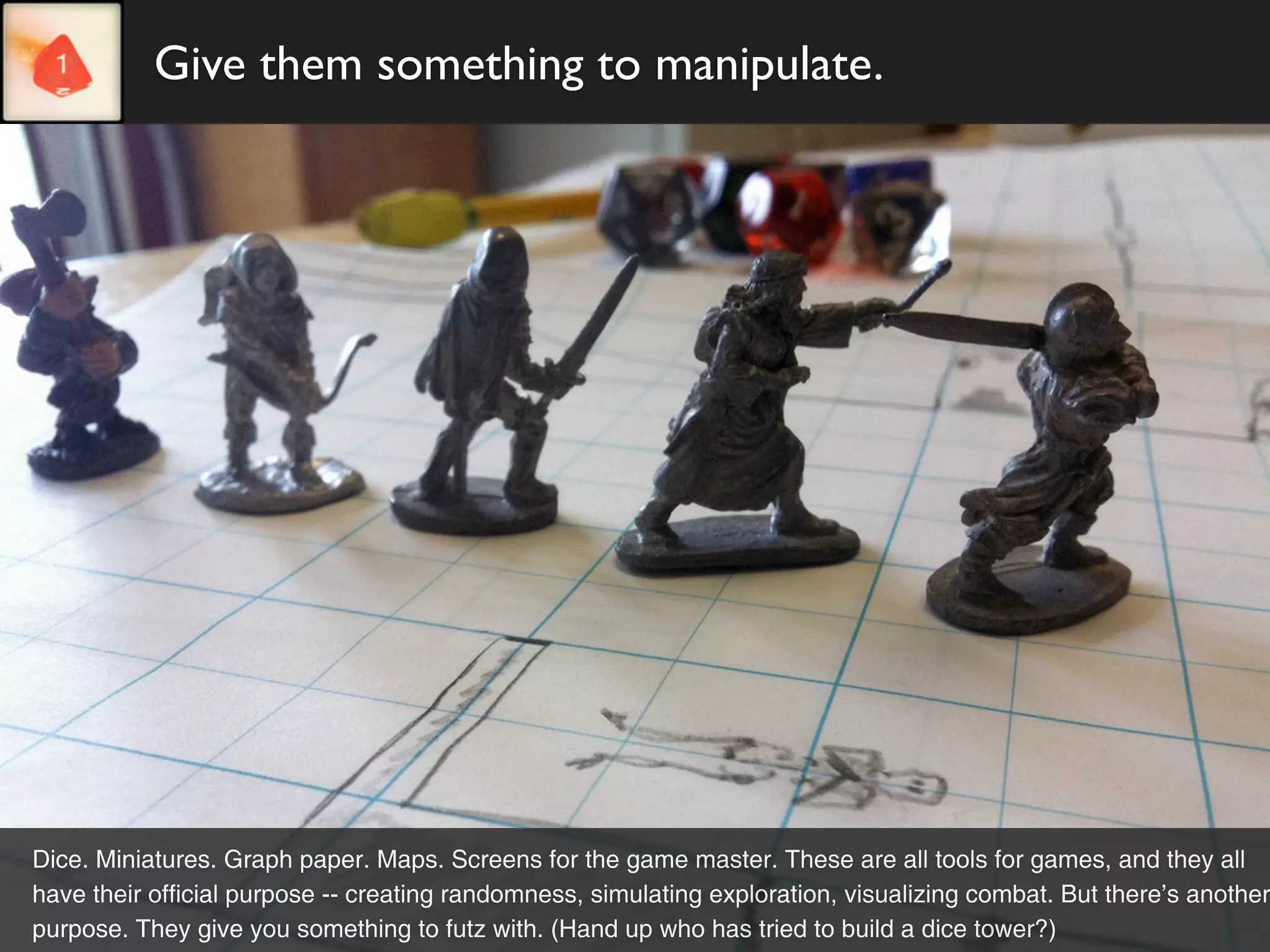 Give them something to manipulate.




Dice. Miniatures. Graph paper. Maps. Screens for the game master. These are all tools for games, and they all
have their official purpose -- creating randomness, simulating exploration, visualizing combat. But there’s another
purpose. They give you something to futz with. (Hand up who has tried to build a dice tower?)
 
