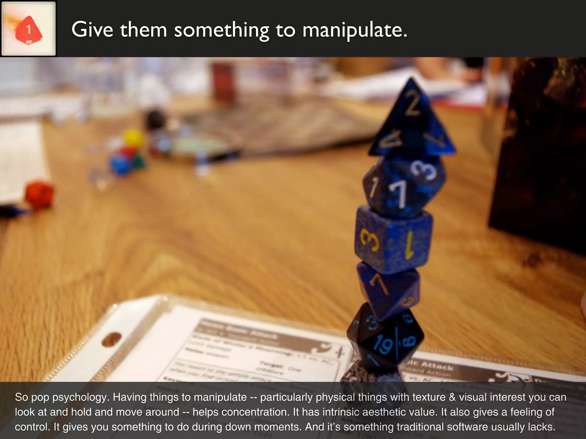 Give them something to manipulate.




So pop psychology. Having things to manipulate -- particularly physical things with texture & visual interest you can
look at and hold and move around -- helps concentration. It has intrinsic aesthetic value. It also gives a feeling of
control. It gives you something to do during down moments. And it’s something traditional software usually lacks.
 