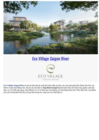 Eco Village Saigon River
Eco Village Saigon River là dự án khu đô thị sinh thái kiểu mẫu tại khu vực cửa ngõ giữa khu Đông Sài Gòn với
Nhơn Trạch tỉnh Đồng Nai. Dự án do chủ đầu tư Tập đoàn Ecopark phát triển theo mô hình công nghệ xanh độc
đáo, có vị trí đắc địa ngay sông Phước Lý và sở hữu quy mô khủng với mặt bằng diện tích 55ha diện tích, sản phẩm
chủ yếu là nhà phố biệt thự với giá bán trong kỳ vọng của các Nhà đầu tư.
 