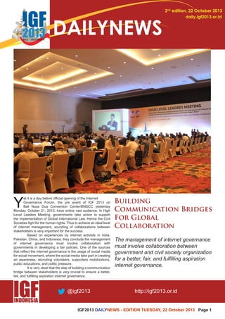 IGF2013 DAILYNEWS - EDITION TUESDAY, 22 October 2013 Page 1 
2nd edition, 22 October 2013 
daily.igf2013.or.id DAILYNEWS 
Yet it is a day before official opening of the Internet 
Governance Forum, the pre event of IGF 2013 on 
Bali Nusa Dua Convention Center/BNDCC yesterday 
Monday, October 21, 2013, have entice vast audience. In High 
Level Leaders Meeting, governments take action to support 
the implementation of Global International Law. Hence the Civil 
Societies fight for the human rights. Thus to achieve an ideal level 
of internet management, sounding of collaborations between 
stakeholders is very important for the success. 
Based on experiences by internet activists in India, 
Pakistan, China, and Indonesia, they conclude the management 
of internet governance must involve collaboration with 
governments in developing a fair policies. One of the sources 
that reflect the internet governance is the usage of social media 
for social movement, where the social media take part in creating 
an awareness, recruiting volunteers, supporters mobilizations, 
public educations, and politic pressure. 
It is very clear that the step of building a communication 
bridge between stakeholders is very crucial to ensure a better, 
fair, and fulfilling aspiration internet governance. 
The management of internet governance 
must involve collaboration between 
government and civil society organization 
for a better, fair, and fulfilling aspiration 
internet governance. 
 
