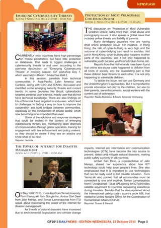 IGF2013 DAILYNEWS - EDITION WEDNESDAY, 23 October 2013 Page 3 
Emerging Cybersecurity Threats 
Room 1 Nusa Dua Hall 2, 09:00 – 10:30 AM 
The Power of Internet for Disaster 
Management 
Room 6 Uluwatu 7, 09:00 - 10:30 AM 
CURRENTLY most countries have high percentage 
on mobile penetration, but have little protection 
on databases. That leads to biggest challenges in 
cybersecurity threats to end user, according to the 
overview description on “Emerging Cybersecurity 
Threats” in morning session IGF workshop Day 1, 
which was held in Room 1 Nusa Dua Hall 2. 
In this session, panelists from technical 
communities in Asia-Pacific, Latin America and 
Caribbia, along with CSO and ICANN, discussed and 
identified some emerging security threats and current 
trends. In some countries like Brazil, cyberattacks 
targeted personal user’s device, mostly user that did not 
have technical knowledge. There are also findings on 
lots of financial fraud targeted to end-users, which lead 
to challenges in finding a way on how to improve the 
cooperation and build bridges between communities, 
especially on the involvement of private sector, which 
now becoming more important than ever. 
Some of the solutions and response strategies 
that could be implied in the context of emerging 
cybersecurity threats are: maintaining open channels 
of communication through global operators, training for 
engagement with law enforcement and policy makers, 
so they should be aware if they see an attacks and 
know what to do next. 
Reporter: Hersinta 
ON Day 1 IGF 2013, Izumi Aizu from Tama University, 
Fumi Yamazaki from Google Inc, Ambar Sari Dewi 
from Jalin Merapi, and Tomas Lamanauskas from ITU 
speak about maximizing the power of the internet for 
disaster management. 
As threats of natural disasters have increased 
due to environmental degradation and climate change 
Protection of Most Vulnerable 
Children Online 
Room 2, Nusa Dua Hall 1, 09.00 - 10.30 AM 
THE discussion on “Protection of Most Vulnerable 
Children Online” talks more than child abuse and 
pornography issues, it also speaks a global issue that 
includes online threats and liability of parents. 
Many developing countries now are having 
child online protection issue. For instance, in Hong 
Kong, the rate of cyber-bullying is very high and the 
outcome of cyber-bullying can result in suicides. Not 
just in Hong Kong, cyber-bullying also happens in other 
parts of the countries, and it not only happened to 
vulnerable youth but also youths of a broken home, etc. 
Reports from the Netherlands have been found 
that online sex-abuse case happened to children from 
all kinds of society, and the devastating part is that 
these children bear threats to each other, it is not only 
happening to vulnerable children. 
To tackle the issue, we can use Germany and 
the United Kingdom’s approaches. But it is important to 
provide education not only to the children, but also to 
their parents, law enforcements, social workers with the 
current use of technology. 
Reporter: Nadia Maharani & Maria Amanda Inkiriwang 
impacts, Internet and information and communication 
technologies (ICTs) have become the key source to 
prevent, detect and mitigate natural disasters, making 
public safety a priority in all countries. 
Ambar Sari Dewi, a representative of Jalin 
Merapi, shared her experience about how ICT 
technology could help save people’s lives. She also 
emphasized that It is important to use technologies 
that can be really used in that disaster situation. Fumi 
Yamazaki also pointed that all communities must be 
connected to one and another. Tomas Lamanauskas 
from ITU explained ITU as UN agency for ICTs provides 
satellite equipment to countries requesting assistance 
during disasters. Besides that, he also explained about 
the international calling code / country code 888, that 
related to United Nations Office for the Coordination of 
Humanitarian Affairs (OCHA). 
Reporter: Susan & Renold 
NEWSFLASH 
 
