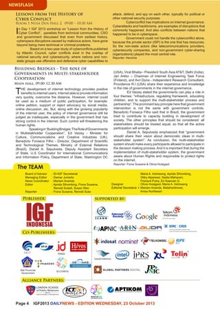 Page 4 IGF2013 DAILYNEWS - EDITION WEDNESDAY, 23 October 2013 
NEWSFLASH 
The TEAM 
Maria A. Inkiriwang, Aprida Sihombing, 
Okky Alparessi, Nadia Maharani, 
Frenavit Putra, Eri Kasman G. 
Designer : Olivia Hutagaol, Maria A. Inkiriwang 
Editorial Secretaria t: Mariam Ananda, Mataharitimoer, 
Anisa Nurlitasari 
Board of Advisor : ID-IGF Secretariat 
Managing Editor : Damar Juniarto 
News Coordinator : Mariam Ananda 
Editor : Aprida Sihombing, Fiona Suwana, 
Renold Sutadi, Susan Wen 
Reporter : Fiona Suwana, Renold Suta- 
: 
In Day 1 IGF 2013 workshop on “Lesson from the History of 
Cyber Conflict”, panelists from technical communities, CSO 
and government discussed that even from earliest history, 
cyberspace disruptions caused by malicious actors, have gone 
beyond being mere technical or criminal problems. 
Based on a two-year study of cyberconflicts published 
by Atlantic Council, cyber conflicts exist in the overlap of 
national security and cybersecurity, where nations and non-state 
groups use offensive and defensive cyber capabilities to 
Lessons from the History of 
Cyber Conflict 
Room 1 Nusa Dua Hall 2, 09:00 – 10:30 AM 
attack, defend, and spy on each other, typically for political or 
other national security purposes. 
Cyberconflict has implications on Internet governance. 
Cyberattacks and hacktivisms, are examples of disruptions that 
commonly happened. And also conflicts between nations that 
happened to be in cyberspace. 
Government could not handle the cyberconflict alone, 
because the private sector (ISP) is the one that has resources. 
So the non-state actors (like telecommunications providers, 
cybersecurity companies, and non-government cyber-sharing 
organizations) played the most central role. 
Reporter: Hersinta 
Building Bridges - The role of 
Governments in Multi-stakeholder 
Cooperation 
Main hall, 09.00-12.30 AM 
THE development of internet technology provides positive 
benefits to internet users. Internet able to provide information 
very quickly, overcome the distance. However, internet could 
be used as a medium of public participation, for example: 
online petition, support or reject advocacy by social media, 
online discussion, etc. But, along with the growing popularity 
of the internet user, the policy of internet governance still be 
judged as inadequate, especially in the government that has 
strong control in the internet. Such control will threatening the 
human rights. 
Speaking in “Building Bridges: The Role of Governments 
in Multistakholder Cooperation”, Ed Vaizey - Minister for 
Culture, Communications and Creative Industries (UK), 
Benedicto Fonseca Filho - Director, Department of Scientific 
and Technological Themes, Ministry of External Relations 
(Brazil), Daniel A. Sepulveda, Deputy Assistant Secretary 
of State, U.S Coordinator for International Communications 
and Information Policy, Department of State, Washington DC 
(USA), Virat Bhatia - President South Asia AT&T, Delhi (India), 
Jari Arkko – Chairman of Internet Engineering Task Force 
(Finland), and Avri Doria - Independent Research Consultant, 
Providence R.I (USA) share their experience and knowledge 
in the role of governments in the internet governance. 
Ed Vaizey stated the governments can play a role in 
four themes: “infrastructure, regulating framework, educating 
children, and to support the multi-stakeholder process and 
partnership“. The prominent key principle here that government 
intervention is not the same with government controls. 
Benedicto Fonseca Filho said that in Brazil, the government 
tried to contribute to capacity building in development of 
society. The other principles that should be considered: all 
stakeholders should be treated equal, so that all the active 
participation will emerge. 
Daniel A. Sepulveda emphasized that “government 
should share their vision about democratic ideas in multi-stakeholder 
system”. As conclusion, the multi-stakeholder 
system should make every participants allowed to participate in 
the decision making process. And it is important that during the 
implementation of multi-stakeholder system, the government 
aware about Human Rights and responsible to protect rights 
on the internet. 
Reporter: Fiona Suwana & Olivia Hutagaol 
