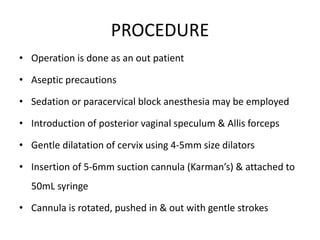 PROCEDURE
• Operation is done as an out patient
• Aseptic precautions
• Sedation or paracervical block anesthesia may be employed
• Introduction of posterior vaginal speculum & Allis forceps
• Gentle dilatation of cervix using 4-5mm size dilators
• Insertion of 5-6mm suction cannula (Karman’s) & attached to
50mL syringe
• Cannula is rotated, pushed in & out with gentle strokes
 