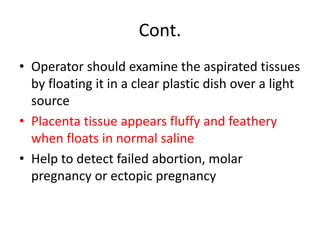 Cont.
• Operator should examine the aspirated tissues
by floating it in a clear plastic dish over a light
source
• Placenta tissue appears fluffy and feathery
when floats in normal saline
• Help to detect failed abortion, molar
pregnancy or ectopic pregnancy
 