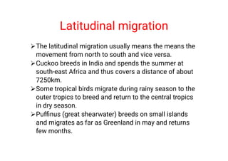 Latitudinal migration




The latitudinal migration usually means the means the
movement from north to south and vice versa.
Cuckoo breeds in India and spends the summer at
south-east Africa and thus covers a distance of about
7250km.
Some tropical birds migrate during rainy season to the
outer tropics to breed and return to the central tropics
in dry season.
Pufﬁnus (great shearwater) breeds on small islands
and migrates as far as Greenland in may and returns
few months.
 