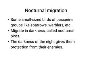 Nocturnal migration
•
•
•
Some small-sized birds of passerine
groups like sparrows, warblers, etc .
Migrate in darkness, called nocturnal
birds.
The darkness of the night gives them
protection from their enemies.
 
