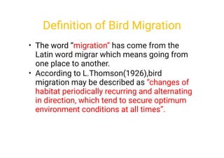 •
•
The word “migration” has come from the
Latin word migrar which means going from
one place to another.
According to L.Thomson(1926),bird
migration may be described as “changes of
habitat periodically recurring and alternating
in direction, which tend to secure optimum
environment conditions at all times”.
Deﬁnition of Bird Migration
 
