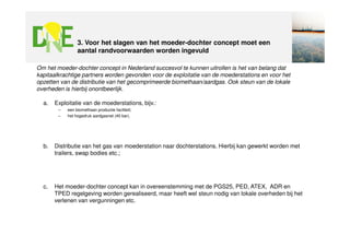 3. Voor het slagen van het moeder-dochter concept moet een
                 aantal randvoorwaarden worden ingevuld

Om het moeder-dochter concept in Nederland succesvol te kunnen uitrollen is het van belang dat
kapitaalkrachtige partners worden gevonden voor de exploitatie van de moederstations en voor het
opzetten van de distributie van het gecomprimeerde biomethaan/aardgas. Ook steun van de lokale
overheden is hierbij onontbeerlijk.

  a.   Exploitatie van de moederstations, bijv.:
        –   een biomethaan productie faciliteit;
        –   het hogedruk aardgasnet (40 bar).




  b.   Distributie van het gas van moederstation naar dochterstations. Hierbij kan gewerkt worden met
       trailers, swap bodies etc.;




  c.   Het moeder-dochter concept kan in overeenstemming met de PGS25, PED, ATEX, ADR en
       TPED regelgeving worden gerealiseerd, maar heeft wel steun nodig van lokale overheden bij het
       verlenen van vergunningen etc.
 