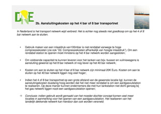 2b. Aansluitingskosten op het 4 bar of 8 bar transportnet

In Nederland is het transport netwerk wijd verbreid. Het is echter nog steeds niet goedkoop om op het 4 of 8
bar netwerk aan te sluiten.



  •    Gebruik maken van een inlaatdruk van100mbar is niet rendabel vanwege te hoge
       compressiekosten (zie ook “2d. Compressiekosten afhankelijk van hoogte inlaatdruk”). Om een
       rendabel station te openen moet minstens op het 4 bar netwerk worden aangesloten;

  •    Om voldoende capaciteit te kunnen leveren voor het tanken van bijv. bussen en vuilniswagens is
       aansluiting gewenst op het 8 bar netwerk of nog liever op het 40 bar netwerk;

  •    Kosten om aan te sluiten op het 4 bar of 8 bar netwerk zijn minimaal 20K Euro. Kosten om aan te
       sluiten op het 40 bar netwerk liggen nog veel hoger;

  •    Indien het 4 of 8 bar transportnet op een grote afstand van de gewenste locatie ligt, kunnen de
       aansluitingskosten dusdanig hoog worden dat het niet meer rendabel is om een aardgasvulstation
       te realiseren. Op deze manier kunnen ondernemers die met hun tankstation niet dicht genoeg bij
       het gas netwerk liggen nooit een aardgasvulstation openen;

       Conclusie: indien gebruik wordt gemaakt van het moeder-dochter concept komen veel meer
       locaties in aanmerking voor het openen van een aardgasvulstation. Het realiseren van het
       landelijk dekkende netwerk kan hierdoor dan ook worden versneld.
 