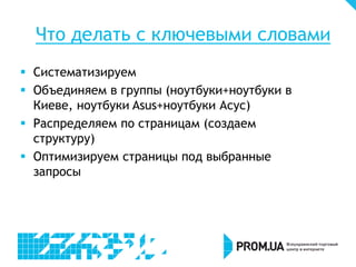 Что делать с ключевыми словами
 Систематизируем
 Объединяем в группы (ноутбуки+ноутбуки в
Киеве, ноутбуки Asus+ноутбуки Асус)
 Распределяем по страницам (создаем
структуру)
 Оптимизируем страницы под выбранные
запросы
 