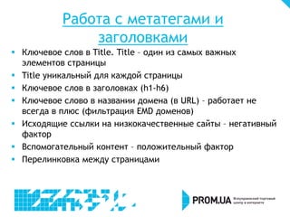 Работа с метатегами и
заголовками
 Ключевое слов в Title. Title – один из самых важных
элементов страницы
 Title уникальный для каждой страницы
 Ключевое слов в заголовках (h1-h6)
 Ключевое слово в названии домена (в URL) – работает не
всегда в плюс (фильтрация EMD доменов)
 Исходящие ссылки на низкокачественные сайты – негативный
фактор
 Вспомогательный контент – положительный фактор
 Перелинковка между страницами
 
